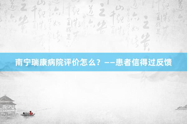 南宁瑞康病院评价怎么？——患者信得过反馈